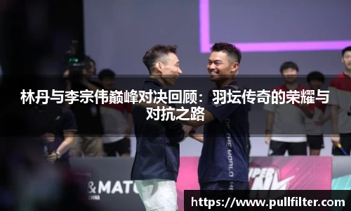 林丹与李宗伟巅峰对决回顾：羽坛传奇的荣耀与对抗之路